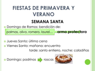 FIESTAS DE PRIMAVERA Y VERANOSEMANA SANTADomingo de Ramos: bendición de:   palmas, olivo, romero, laurel…     arma protectoraJueves Santo: última cenaViernes Santo: mañana: encuentro			       tarde: santo entierro, noche: caladiñasDomingo: padrinos         roscas