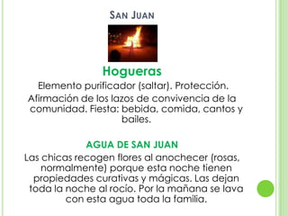 San Juan Hogueras Elemento purificador (saltar). Protección.Afirmación de los lazos de convivencia de la comunidad. Fiesta: bebida, comida, cantos y bailes.AGUA DE SAN JUANLas chicas recogen flores al anochecer (rosas, normalmente) porque esta noche tienen propiedades curativas y mágicas. Las dejan toda la noche al rocío. Por la mañana se lava con esta agua toda la familia.