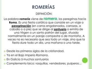 ROMERÍASDEFINICIÓN:	La palabra romería viene de romero, los peregrinos hacia Roma. Es una fiesta católica que consiste en un viaje o peregrinación (en carros engalanados, carrozas, a caballo o a pie) que se dirige al santuario o ermita de una Virgen o un santo patrón del lugar, situada normalmente en un paraje campestre o de montaña. A veces no es necesario que sea todo un viaje, sino que la fiesta dure todo un día, una mañana o una tarde.Desde los primeros siglos de la cristiandad.Ya en el Bajo Imperio Romano.En Galicia ∃ muchos santuariosComplemento laico: rosquillas, vendedores, pulperos…