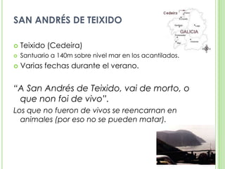 SAN ANDRÉS DE TEIXIDOTeixido (Cedeira)Santuario a 140m sobre nivel mar en los acantilados.Varias fechas durante el verano.“A San Andrés de Teixido, vai de morto, o que non foi de vivo”.Los que no fueron de vivos se reencarnan en animales (por eso no se pueden matar).