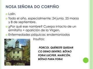 NOSA SEÑORA DO CORPIÑOLalín.Todo el año, especialmente: 24 junio, 25 marzo y 8 de septiembre.¿Por qué ese nombre? Cuerpo intacto de un ermitaño + aparición de la Virgen.Enfermedades psíquicas: endemoniados                             Insultos:PORCO!, QUÉRESTE QUEDAR                                         CO DEMO DENTRO, BÓTAO                                         FORA! LUCIFER, MARICÓN,                                          BÓTAO PARA FORA!