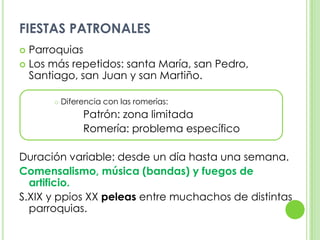 FIESTAS PATRONALESParroquias Los más repetidos: santa María, san Pedro, Santiago, san Juan y san Martiño. Diferencia con las romerías:			Patrón: zona limitada			Romería: problema específicoDuración variable: desde un día hasta una semana.Comensalismo, música (bandas) y fuegos de artificio.S.XIX y ppios XX peleas entre muchachos de distintas parroquias.