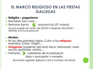 EL MARCO RELIGIOSO EN LAS FIESTAS GALLEGASReligión – paganismoNavidad, San Juan…Semana Santa	      equinoccio (21 marzo)nunca puede ser antes del 22/03 ni después del 25/04 – debido a la luna pascualModas:En los diez primeros siglos: Culto a las reliquias: eremitas, Cristo, Virgen…Imágenes (suplente del resto físico, reforzada: valor sacro) apóstoles, santos…Patrones         valedores de la parroquia	Misa > procesión > romeríaEscenario sagrado (iglesia) y laico (campo da festa)