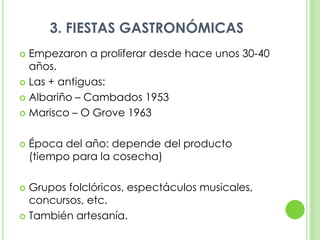 3. FIESTAS GASTRONÓMICASEmpezaron a proliferar desde hace unos 30-40 años.Las + antiguas:Albariño – Cambados 1953Marisco – O Grove 1963Época del año: depende del producto (tiempo para la cosecha)Grupos folclóricos, espectáculos musicales, concursos, etc.También artesanía.