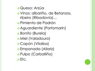 Queso: ArzúaVinos: albariño, de Betanzos, ribeiro (Ribadavia)…Pimiento de PadrónAguardiente (Portomarín)Bonito (Burela)Miel (Valadouro)Capón (Vilalba)Empanada (Allariz)Pulpo (Carballiño)Etc.