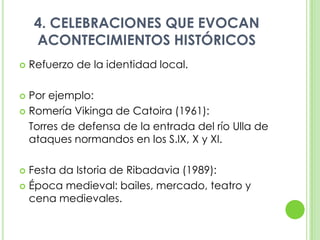4. CELEBRACIONES QUE EVOCAN ACONTECIMIENTOS HISTÓRICOSRefuerzo de la identidad local.Por ejemplo:Romería Vikinga de Catoira (1961): 	Torres de defensa de la entrada del río Ulla de ataques normandos en los S.IX, X y XI.Festa da Istoria de Ribadavia (1989):Época medieval: bailes, mercado, teatro y cena medievales. 