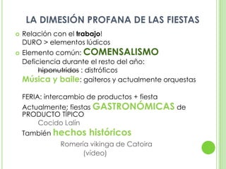 LA DIMESIÓN PROFANA DE LAS FIESTASRelación con el trabajo! 	DURO > elementos lúdicosElemento común: COMENSALISMO	Deficiencia durante el resto del año: hiponutridos : distróficosMúsica y baile: gaiteros y actualmente orquestas	FERIA: intercambio de productos + fiesta	Actualmente: fiestas GASTRONÓMICAS de PRODUCTO TÍPICO Cocido Lalín	También hechos históricosRomería vikinga de Catoira				(vídeo)