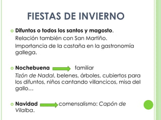 FIESTAS DE INVIERNODifuntos o todos los santos y magosto.	Relación también con San Martiño.	Importancia de la castaña en la gastronomía gallega.Nochebuena		familiarTizón de Nadal, belenes, árboles, cubiertos para los difuntos, niños cantando villancicos, misa del gallo…Navidad		comensalismo: Capón de Vilalba.