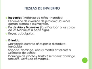 FIESTAS DE INVIERNOInocentes (Matanza de niños - Herodes)	Fenómeno de inversión de jerarquía: los niños gastan bromas a los mayores.Fin de Año y Manueles(los niños iban a las casas de los Manueles a pedir algo).Reyes: cabalgatas.Entroido:	Marginado durante años por la dictadura franquista	Sábado, domingo, lunes y martes anteriores al Miércoles de ceniza.	Domingo de piñata y hasta 3 semanas: domingo fareleiro, xoves de comadres…