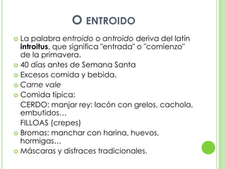 O entroidoLa palabra entroido o antroido deriva del latín introitus, que significa "entrada" o "comienzo" de la primavera.40 días antes de Semana SantaExcesos comida y bebida.Carne valeComida típica:	CERDO: manjar rey: lacón con grelos, cachola, embutidos…	FILLOAS (crepes)Bromas: manchar con harina, huevos, hormigas…Máscaras y disfraces tradicionales.