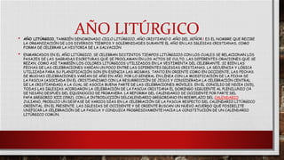 AÑO LITÚRGICO• AÑO LITÚRGICO, TAMBIÉN DENOMINADO CICLO LITÚRGICO, AÑO CRISTIANO O AÑO DEL SEÑOR,1 ES EL NOMBRE QUE RECIBE
LA ORGANIZACIÓN DE LOS DIVERSOS TIEMPOS Y SOLEMNIDADES DURANTE EL AÑO EN LAS IGLESIAS CRISTIANAS, COMO
FORMA DE CELEBRAR LA HISTORIA DE LA SALVACIÓN
• ENMARCADOS EN EL AÑO LITÚRGICO, SE CELEBRAN DISTINTOS TIEMPOS LITÚRGICOS CON LOS CUALES SE RELACIONAN LOS
PASAJES DE LAS SAGRADAS ESCRITURAS QUE SE PROCLAMAN EN LOS ACTOS DE CULTO, LAS DIFERENTES ORACIONES QUE SE
REZAN, COMO ASÍ TAMBIÉN LOS COLORES LITÚRGICOS UTILIZADOS EN LA VESTIMENTA DEL CELEBRANTE. SI BIEN LAS
FECHAS DE LAS CELEBRACIONES VARÍAN UN POCO ENTRE LAS DIFERENTES IGLESIAS CRISTIANAS, LA SECUENCIA Y LÓGICA
UTILIZADA PARA SU PLANIFICACIÓN SON EN ESENCIA LAS MISMAS. TANTO EN ORIENTE COMO EN OCCIDENTE, LAS FECHAS
DE MUCHAS CELEBRACIONES VARÍAN DE AÑO EN AÑO, POR LO GENERAL EN LÍNEA CON LA MODIFICACIÓN DE LA FECHA DE
LA PASCUA (ASOCIADA EN EL CRISTIANISMO CON LA RESURRECCIÓN DE JESÚS Y CONSIDERADA LA CELEBRACIÓN CENTRAL
DE LA CRISTIANDAD) A LA CUAL SE ASOCIA BUENA PARTE DE LAS CELEBRACIONES MÓVILES. EN EL CONCILIO DE NICEA (325),
TODAS LAS IGLESIAS ACORDARON LA CELEBRACIÓN DE LA PASCUA CRISTIANA EL DOMINGO SIGUIENTE AL PLENILUNIO (14
DE NISÁN) DESPUÉS DEL EQUINOCCIO DE PRIMAVERA. LA REFORMA DEL CALENDARIO DE OCCIDENTE POR PARTE DEL
PAPA GREGORIO XIII (1582), CON LA INTRODUCCIÓN DELCALENDARIO GREGORIANO EN REEMPLAZO DEL CALENDARIO
JULIANO, PRODUJO UN DESFASE DE VARIOS DÍAS EN LA CELEBRACIÓN DE LA PASCUA RESPECTO DEL CALENDARIO LITÚRGICO
ORIENTAL. EN EL PRESENTE, LAS IGLESIAS DE OCCIDENTE Y DE ORIENTE BUSCAN UN NUEVO ACUERDO QUE POSIBILITE
UNIFICAR LA CELEBRACIÓN DE LA PASCUA Y CONDUZCA PROGRESIVAMENTE HACIA LA CONSTITUCIÓN DE UN CALENDARIO
LITÚRGICO COMÚN.
 