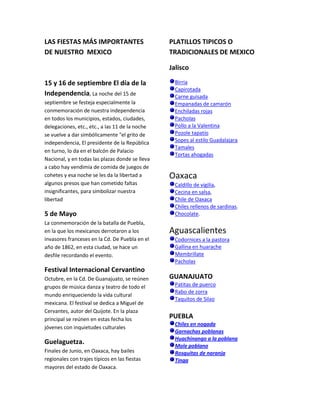 LAS FIESTAS MÁS IMPORTANTES                      PLATILLOS TIPICOS O
DE NUESTRO MEXICO                                TRADICIONALES DE MEXICO

                                                 Jalisco

15 y 16 de septiembre El día de la                 Birria
                                                   Capirotada
Independencia, La noche del 15 de                  Carne guisada
septiembre se festeja especialmente la             Empanadas de camarón
conmemoración de nuestra independencia             Enchiladas rojas
en todos los municipios, estados, ciudades,        Pacholas
delegaciones, etc., etc., a las 11 de la noche     Pollo a la Valentina
se vuelve a dar simbólicamente "el grito de        Pozole tapatío
independencia, El presidente de la República       Sopes al estilo Guadalajara
                                                   Tamales
en turno, lo da en el balcón de Palacio
                                                   Tortas ahogadas
Nacional, y en todas las plazas donde se lleva
a cabo hay vendimia de comida de juegos de
cohetes y esa noche se les da la libertad a      Oaxaca
algunos presos que han cometido faltas             Caldillo de vigilia,
insignificantes, para simbolizar nuestra           Cecina en salsa,
libertad                                           Chile de Oaxaca
                                                   Chiles rellenos de sardinas.
5 de Mayo                                          Chocolate.
La conmemoración de la batalla de Puebla,
en la que los mexicanos derrotaron a los         Aguascalientes
invasores franceses en la Cd. De Puebla en el      Codornices a la pastora
año de 1862, en esta ciudad, se hace un            Gallina en huarache
desfile recordando el evento.                      Membrillate
                                                   Pacholas
Festival Internacional Cervantino
Octubre, en la Cd. De Guanajuato, se reúnen      GUANAJUATO
grupos de música danza y teatro de todo el         Patitas de puerco
                                                   Rabo de zorra
mundo enriqueciendo la vida cultural
                                                   Taquitos de Silao
mexicana. El festival se dedica a Miguel de
Cervantes, autor del Quijote. En la plaza
principal se reúnen en estas fecha los           PUEBLA
                                                   Chiles en nogada
jóvenes con inquietudes culturales
                                                   Garnachas poblanas
                                                   Huachinango a la poblana
Guelaguetza.                                       Mole poblano
Finales de Junio, en Oaxaca, hay bailes            Rosquitas de naranja
regionales con trajes típicos en las fiestas       Tinga
mayores del estado de Oaxaca.
 