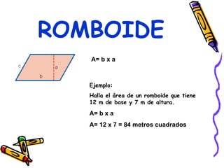 ROMBOIDE A= b x a  Ejemplo: Halla el área de un romboide que tiene 12 m de base y 7 m de altura. A= b x a A= 12 x 7 = 84 metros cuadrados 