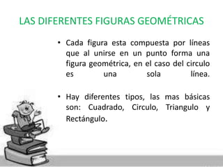 LAS DIFERENTES FIGURAS GEOMÉTRICAS 
• Cada figura esta compuesta por líneas 
que al unirse en un punto forma una 
figura geométrica, en el caso del circulo 
es una sola línea. 
• Hay diferentes tipos, las mas básicas 
son: Cuadrado, Circulo, Triangulo y 
Rectángulo. 
 