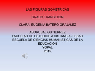 LAS FIGURAS GOMÉTRICAS
GRADO TRANSICIÓN
CLARA EUGENIA BATERO GRAJALEZ
ASDRUBAL GUTIERREZ
FACULTAD DE ESTUDIOS A DISTANCIA- FESAD
ESCUELA DE CIENCIAS HUMANISTICAS DE LA
EDUCACIÓN
YOPAL
2015
 