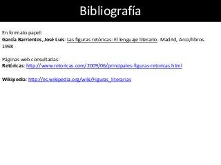 Bibliografía
En formato papel:
García Barrientos, José Luis: Las figuras retóricas: El lenguaje literario. Madrid, Arco/libros.
1998
Páginas web consultadas:
Retóricas: http://www.retoricas.com/2009/06/principales-figuras-retoricas.html
Wikipedia: http://es.wikipedia.org/wiki/Figuras_literarias
 