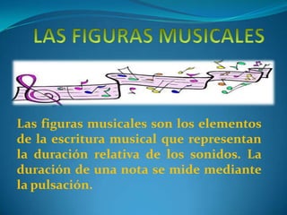 Las figuras musicales son los elementos
de la escritura musical que representan
la duración relativa de los sonidos. La
duración de una nota se mide mediante
la pulsación.
 