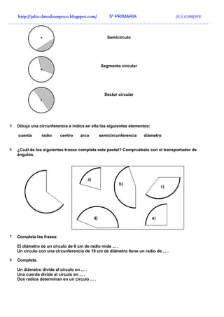 http://julio-
  http://julio -detodounpoco.blogspot.com/ 5º PRIMARIA JULIOPROFE
…………………………………………………………………………………………………………………….


                                                   Semicírculo




                                                Segmento circular




                                                  Sector circular




5   Dibuja una circunferencia e indica en ella los siguientes elementos:

    cuerda      radio      centro   arco        semicircunferencia   diámetro


6   ¿Cuál de los siguientes trozos completa este pastel? Compruébalo con el transportador de
    ángulos.




7   Completa las frases:

    El diámetro de un círculo de 6 cm de radio mide ... .
    Un círculo con una circunferencia de 19 cm de diámetro tiene un radio de ... .

8   Completa.

    Un diámetro divide al círculo en ... .
    Una cuerda divide al círculo en ... .
    Dos radios determinan en un círculo ... .
 