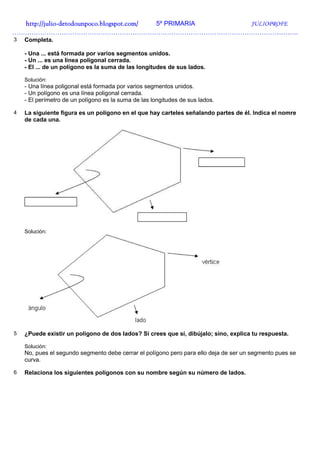 http://julio-
  http://julio -detodounpoco.blogspot.com/ 5º PRIMARIA JULIOPROFE
…………………………………………………………………………………………………………………….
3   Completa.

    - Una ... está formada por varios segmentos unidos.
    - Un ... es una línea poligonal cerrada.
    - El ... de un polígono es la suma de las longitudes de sus lados.

    Solución:
    - Una línea poligonal está formada por varios segmentos unidos.
    - Un polígono es una línea poligonal cerrada.
    - El perímetro de un polígono es la suma de las longitudes de sus lados.

4   La siguiente figura es un polígono en el que hay carteles señalando partes de él. Indica el nomre
    de cada una.




    Solución:




5   ¿Puede existir un polígono de dos lados? Si crees que sí, dibújalo; sino, explica tu respuesta.

    Solución:
    No, pues el segundo segmento debe cerrar el polígono pero para ello deja de ser un segmento pues se
    curva.

6   Relaciona los siguientes polígonos con su nombre según su número de lados.
 