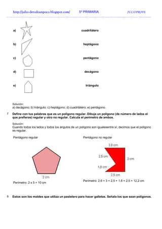 http://julio-
  http://julio -detodounpoco.blogspot.com/ 5º PRIMARIA JULIOPROFE
…………………………………………………………………………………………………………………….



    a)                                                  cuadrilátero



    b)                                                   heptágono



    c)                                                   pentágono



    d)                                                    decágono



    e)                                                     triángulo




    Solución:
    a) decágono; b) triángulo; c) heptágono; d) cuadrilátero; e) pentágono.

7   Define con tus palabras que es un polígono regular. Dibuja un polígono (de número de lados el
    que prefieras) regular y otro no regular. Calcula el perímetro de ambos.

    Solución:
    Cuando todos los lados y todos los ángulos de un polígono son igualesentre sí, decimos que el polígono
    es regular.

    Pentágono regular                                    Pentágono no regular




                                                         Perímetro: 2,6 + 3 + 2,5 + 1,6 + 2,5 = 12,2 cm
    Perímetro: 2 x 5 = 10 cm



8   Estos son los moldes que utiliza un pastelero para hacer galletas. Señala los que sean polígonos.
 