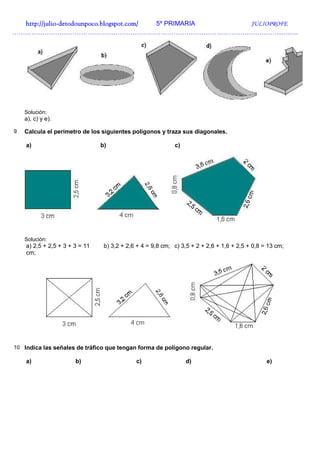 http://julio-
  http://julio -detodounpoco.blogspot.com/ 5º PRIMARIA JULIOPROFE
…………………………………………………………………………………………………………………….




    Solución:
    a), c) y e).

9   Calcula el perímetro de los siguientes polígonos y traza sus diagonales.

    a)                          b)                          c)




    Solución:
    a) 2,5 + 2,5 + 3 + 3 = 11    b) 3,2 + 2,6 + 4 = 9,8 cm; c) 3,5 + 2 + 2,6 + 1,6 + 2,5 + 0,8 = 13 cm;
    cm;




10 Indica las señales de tráfico que tengan forma de polígono regular.

    a)                 b)                    c)                  d)                             e)
 