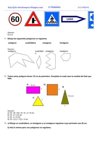 http://julio-
  http://julio -detodounpoco.blogspot.com/ 5º PRIMARIA JULIOPROFE
…………………………………………………………………………………………………………………….




   Solución:
   b) y c)

11 Dibuja los siguientes polígonos no regulares.

    octógono             cuadrilátero            eneágono        hexágono


   Solución:
    octógono                            cuadriláter   eneágono   hexágono
                                        o




12 Todos estos polígono tienen 18 cm de perímetro. Completa en cada caso la medida del lado que
   falta.




   Solución:
   a) 18 - (6 + 6)= 12; 12 : 2 = 6 cm
   b) 18 : 4 = 4,5 cm
   c) 18 : 3 = 6 cm
   d) 18 - (7,5 + 7,5) = 3 cm

13 a) Dibuja un cuadrilátero, un hexágono y un eneágono regulares cuyo perímetro sea 36 cm.

   b) Haz lo mismo pero con polígonos no regulares.
 