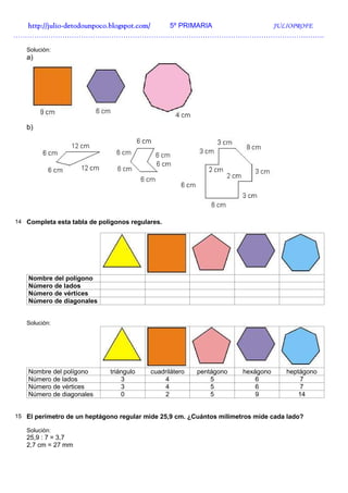 http://julio-
  http://julio -detodounpoco.blogspot.com/ 5º PRIMARIA JULIOPROFE
…………………………………………………………………………………………………………………….

   Solución:
   a)




   b)




14 Completa esta tabla de polígonos regulares.




    Nombre del polígono
    Número de lados
    Número de vértices
    Número de diagonales


   Solución:




    Nombre del polígono      triángulo    cuadrilátero   pentágono    hexágono     heptágono
    Número de lados              3            4              5            6            7
    Número de vértices           3            4              5            6            7
    Número de diagonales         0            2              5            9            14


15 El perímetro de un heptágono regular mide 25,9 cm. ¿Cuántos milímetros mide cada lado?

   Solución:
   25,9 : 7 = 3,7
   2,7 cm = 27 mm
 