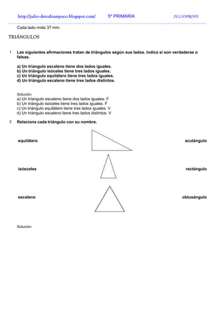 http://julio-
  http://julio -detodounpoco.blogspot.com/ 5º PRIMARIA JULIOPROFE
…………………………………………………………………………………………………………………….
    Cada lado mide 37 mm.

TRIÁNGULOS


1   Las siguientes afirmaciones tratan de triángulos según sus lados. Indica si son verdaderas o
    falsas.

    a) Un tríangulo escaleno tiene dos lados iguales.
    b) Un triángulo isóceles tiene tres lados iguales.
    c) Un triángulo equilátero tiene tres lados iguales.
    d) Un triángulo escaleno tiene tres lados distintos.


    Solución:
    a) Un tríangulo escaleno tiene dos lados iguales. F
    b) Un triángulo isóceles tiene tres lados iguales. F
    c) Un triángulo equilátero tiene tres lados iguales. V
    d) Un triángulo escaleno tiene tres lados distintos. V

2   Relaciona cada triángulo con su nombre.



    equilátero                                                                           acutángulo




    isósceles                                                                            rectángulo




    escaleno                                                                            obtusángulo




    Solución:
 