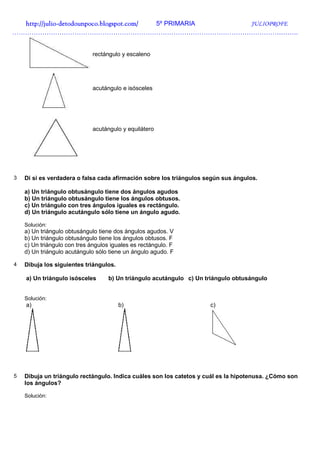 http://julio-
  http://julio -detodounpoco.blogspot.com/ 5º PRIMARIA JULIOPROFE
…………………………………………………………………………………………………………………….


                              rectángulo y escaleno




                              acutángulo e isósceles




                              acutángulo y equilátero




3   Di si es verdadera o falsa cada afirmación sobre los triángulos según sus ángulos.

    a) Un triángulo obtusángulo tiene dos ángulos agudos
    b) Un triángulo obtusángulo tiene los ángulos obtusos.
    c) Un triángulo con tres ángulos iguales es rectángulo.
    d) Un triángulo acutángulo sólo tiene un ángulo agudo.

    Solución:
    a) Un triángulo obtusángulo tiene dos ángulos agudos. V
    b) Un triángulo obtusángulo tiene los ángulos obtusos. F
    c) Un triángulo con tres ángulos iguales es rectángulo. F
    d) Un triángulo acutángulo sólo tiene un ángulo agudo. F

4   Dibuja los siguientes triángulos.

    a) Un triángulo isósceles       b) Un triángulo acutángulo c) Un triángulo obtusángulo


    Solución:
    a)                                  b)                            c)




5   Dibuja un triángulo rectángulo. Indica cuáles son los catetos y cuál es la hipotenusa. ¿Cómo son
    los ángulos?

    Solución:
 