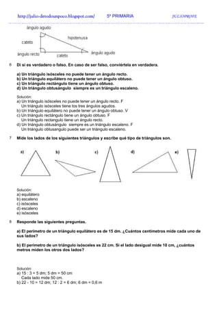 http://julio-
  http://julio -detodounpoco.blogspot.com/ 5º PRIMARIA JULIOPROFE
…………………………………………………………………………………………………………………….




6   Di si es verdadero o falso. En caso de ser falso, conviértela en verdadera.

    a) Un triángulo isósceles no puede tener un ángulo recto.
    b) Un triángulo equilátero no puede tener un ángulo obtuso.
    c) Un triángulo rectángulo tiene un ángulo obtuso.
    d) Un triángulo obtusángulo siempre es un triángulo escaleno.

    Solución:
    a) Un triángulo isósceles no puede tener un ángulo recto. F
       Un triángulo isósceles tiene los tres ángulos agudos.
    b) Un triángulo equilátero no puede tener un ángulo obtuso. V
    c) Un triángulo rectángulo tiene un ángulo obtuso. F
       Un triángulo rectangulo tiene un ángulo recto.
    d) Un triángulo obtusángulo siempre es un triángulo escaleno. F
       Un triángulo obtusangulo puede ser un triángulo escaleno.

7   Mide los lados de los siguientes triángulos y escribe qué tipo de triángulos son.




    Solución:
    a) equilátero
    b) escaleno
    c) isósceles
    d) escaleno
    e) isósceles

8   Responde las siguientes preguntas.

    a) El perímetro de un triángulo equilátero es de 15 dm. ¿Cuántos centímetros mide cada uno de
    sus lados?

    b) El perímetro de un triángulo isósceles es 22 cm. Si el lado desigual mide 10 cm, ¿cuántos
    metros miden los otros dos lados?



    Solución:
    a) 15 : 3 = 5 dm; 5 dm = 50 cm
       Cada lado mide 50 cm.
    b) 22 - 10 = 12 dm; 12 : 2 = 6 dm; 6 dm = 0,6 m
 