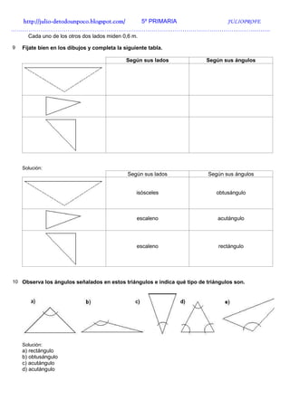 http://julio-
  http://julio -detodounpoco.blogspot.com/ 5º PRIMARIA JULIOPROFE
…………………………………………………………………………………………………………………….
      Cada uno de los otros dos lados miden 0,6 m.

9   Fíjate bien en los dibujos y completa la siguiente tabla.

                                              Según sus lados             Según sus ángulos




    Solución:
                                              Según sus lados             Según sus ángulos


                                                  isósceles                   obtusángulo



                                                  escaleno                    acutángulo




                                                  escaleno                    rectángulo




10 Observa los ángulos señalados en estos triángulos e indica qué tipo de triángulos son.




    Solución:
    a) rectángulo
    b) obtusángulo
    c) acutángulo
    d) acutángulo
 
