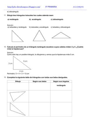 http://julio-
  http://julio -detodounpoco.blogspot.com/ 5º PRIMARIA JULIOPROFE
…………………………………………………………………………………………………………………….
   e) obtusángulo

11 Dibuja tres triángulos isósceles los cuales además sean:

    a) rectángulo                 b) acutángulo               c) obtusángulo


   Solución:
    a) isósceles y rectángulo     b) isósceles y acutángulo   c) isóseles y obtusángulo




12 Calcula el perímetro de un triángulo rectángulo escaleno cuyos catetos miden 3 y 4. ¿Cuánto
   mide la hipotenusa?

   Solución:
   Como sólo hay un posible triángulo, lo dibujamos y vemos que la hipotenusa mide 5 cm.




   Perímetro: 5 + 4 + 3 = 13 cm

13 Completa la siguiente tabla de triángulos con todos sus lados desiguales.

               Dibujo                 Según sus lados            Según sus ángulos

                                                                     rectángulo
 