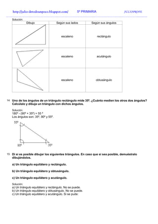 http://julio-
  http://julio -detodounpoco.blogspot.com/ 5º PRIMARIA JULIOPROFE
…………………………………………………………………………………………………………………….
   Solución:
               Dibujo                 Según sus lados        Según sus ángulos



                                         escaleno                rectángulo




                                         escaleno               acutángulo




                                         escaleno               obtusángulo




14 Uno de los ángulos de un triángulo rectángulo mide 35º. ¿Cuánto medien los otros dos ángulos?
   Calcúlalo y dibuja un triángulo con dichos ángulos.

   Solución:
   180º - (90º + 35º) = 55 º
   Los ángulos son: 35º, 90º y 55º.




15 Di si es posible dibujar los siguientes triángulos. En caso que si sea posible, demuéstralo
   dibujándolos.

   a) Un triángulo equilátero y rectángulo.

   b) Un triángulo equilátero y obtusángulo.

   c) Un triángulo equilátero y acutángulo.

   Solución:
   a) Un triángulo equilátero y rectángulo. No se puede.
   b) Un triángulo equilátero y obtusángulo. No se puede.
   c) Un triángulo equilátero y acutángulo. Si se pude:
 