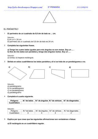 http://julio-
  http://julio -detodounpoco.blogspot.com/ 5º PRIMARIA JULIOPROFE
…………………………………………………………………………………………………………………….




EL PERÍMETRO

1   El perímetro de un cuadrado de 0,6 dm de lado es ... cm.

    Solución:
    6 cm x 4 = 24 cm
    El perímetro de un cuadrado de 0,6 dm de lado es 24 cm.

2   Completa las siguientes frases.

    a) Tengo los cuatro lados iguales pero mis ángulos no son rectos. Soy un ... .
    b) Dos de mis lados son paralelos y tengo dos ángulos rectos. Soy un ... .

    Solución:
    a) rombo; b) trapecio rectángulo.

3   Señala en estos cuadriláteros los lados paralelos y di si se trata de un paralelogramo o no.




    Solución:
    a) paralelogramo
    b) no paralelogramo
    c) no paralelogramo
    d) paralelogramo

4   Completa el cuadro siguiente.

      Polígono         N.º de lados     N.º de ángulos N.º de vértices     N.º de diagonales
     Cuadrilátero


    Solución:
       Polígono        N.º de lados     N.º de ángulos   N.º de vértices   N.º de diagonales
      Cuadrilátero          4                  4                4                  2


5   Explica por que crees que las siguientes afirmaciones son verdaderas o falsas:

    a) El rectángulo es un cuadrilátero regular.
 