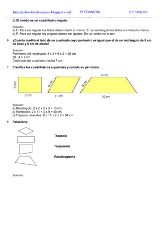 http://julio-
  http://julio -detodounpoco.blogspot.com/ 5º PRIMARIA JULIOPROFE
…………………………………………………………………………………………………………………….
    b) El rombo es un cuadrilátero regular.

    Solución:
    a) F. Para ser regular los lados deben medir lo mismo. En un rectángulo los lados no miden lo mismo.
    b) F. Para ser regular los ángulos deben ser iguales. En un rombo no lo son.

6   ¿Cuánto medirá el lado de un cuadrado cuyo perímetro es igual que el de un rectángulo de 8 cm
    de base y 6 cm de altura?

    Solución:
    Perímetro del rectángulo: 8 x 2 + 6 x 2 = 28 cm
    28 : 4 = 7 cm
    Cada lado del cuadrado medirá 7 cm.

7   Clasifica los cuadriláteros siguientes y calcula su perímetro.




    Solución:
    a) Rectángulo. 2 x 2 + 2 x 3 = 10 cm
    b) Romboide. 2 x 11 + 2 x 9 = 40 cm
    c) Trapecio Isósceles. 9 + 15 + 2 x 5 = 34 cm

8   Relaciona.



                                  Trapecio


                                  Trapezoide


                                  Paralelogramo




    Solución:
 