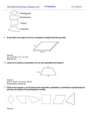 http://julio-
  http://julio -detodounpoco.blogspot.com/ 5º PRIMARIA JULIOPROFE
…………………………………………………………………………………………………………………….

                       Paralelogramo

                       Paralelogramo


                       Trapecio


                       Trapezoide



9   El perímetro de la figura es 20 cm. Completa la longitud del lado que falta.




    Solución:
    20 - (2 x 6,5) = 7; 7 : 2 = 3,5
    Mide 3,5 cm.

10 ¿Cuál es el nombre y el perímetro, en cm, del cuadrilátero de la figura?




    Solución:
    6 cm + 10 cm + 2 x 4 cm = 24 cm
    El perímetro es de 24 cm.

11 Fíjate en los ángulos y en los lados de los siguientes cuadriláteros. Clasifícalos especificando de
    que tipo de trapecio o de paralelogramo se trata.




    Solución:
 