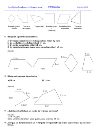 http://julio-
  http://julio -detodounpoco.blogspot.com/ 5º PRIMARIA JULIOPROFE
…………………………………………………………………………………………………………………….




    Paralelogramo     Trapecio     Trapezoide    Paralelogram   Paralelogramo   Trapecio
       rombo         rectángulo                        o          romboide      escaleno
                                                  cuadrado


12 Dibuja los siguientes cuadriláteros.

   a) Un trapecio escaleno cuyo lados paralelos midan 3 y 5 cm.
   b) Un romboide cuyos lados midan 2 y 4 cm.
   c) Un rombo cuyos lados midan 2,5 cm.
   d) Un trapecio rectángulo cuyos lados paralelos midan 1 y 3 cm.

   Solución:




13 Dibuja un trapezoide de perímetro:

    a) 10 cm                                b) 15 cm


   Solución:




14 ¿Cuánto mide el lado de un rombo de 18 dm de perímetro?

   Solución:
   18 : 4 = 4,5 cm
   Como un rombo tiene los 4 lados iguales, cada uno mide 4,5 cm.

15 Averigua las dimensiones de un rectángulo cuyo perímetro es 24 cm, sabiendo que su base mide
   88 mm.
 