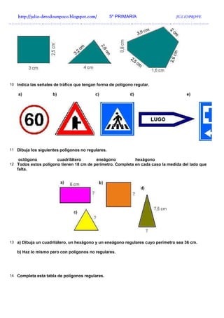 http://julio-
  http://julio -detodounpoco.blogspot.com/ 5º PRIMARIA JULIOPROFE
…………………………………………………………………………………………………………………….




10 Indica las señales de tráfico que tengan forma de polígono regular.

    a)               b)                    c)               d)                       e)




11 Dibuja los siguientes polígonos no regulares.

    octógono              cuadrilátero     eneágono              hexágono
12 Todos estos polígono tienen 18 cm de perímetro. Completa en cada caso la medida del lado que
   falta.




13 a) Dibuja un cuadrilátero, un hexágono y un eneágono regulares cuyo perímetro sea 36 cm.

   b) Haz lo mismo pero con polígonos no regulares.




14 Completa esta tabla de polígonos regulares.
 