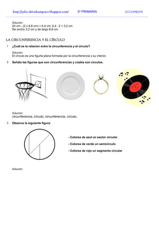 http://julio-
  http://julio -detodounpoco.blogspot.com/ 5º PRIMARIA JULIOPROFE
…………………………………………………………………………………………………………………….

    Solución:
    24 cm - (2 x 8,8 cm) = 6,4 cm; 6,4 : 2 = 3,2 cm
    De ancho 3,2 cm y de largo 8,8 cm.


LA CIRCUNFERENCIA Y EL CÍRCULO
1   ¿Cuál es la relacion entre la circunferencia y el círculo?

    Solución:
    El círculo es una figurta plana formada por la circunferencia y su interior.

2   Señala las figuras que son circunferencias y cúales son círculos.




    Solución:
    circunferencia, círculo, circunferencia, círculo.
3   Observa la siguiente figura:



                                                 - Colorea de azul un sector circular

                                                 - Colorea de verde un semicírculo

                                                 - Colorea de rojo un segmento circular




    Solución:
 