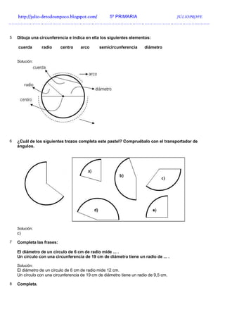 http://julio-
  http://julio -detodounpoco.blogspot.com/ 5º PRIMARIA JULIOPROFE
…………………………………………………………………………………………………………………….


5   Dibuja una circunferencia e indica en ella los siguientes elementos:

    cuerda       radio     centro    arco      semicircunferencia      diámetro


    Solución:




6   ¿Cuál de los siguientes trozos completa este pastel? Compruébalo con el transportador de
    ángulos.




    Solución:
    c)

7   Completa las frases:

    El diámetro de un círculo de 6 cm de radio mide ... .
    Un círculo con una circunferencia de 19 cm de diámetro tiene un radio de ... .

    Solución:
    El diámetro de un círculo de 6 cm de radio mide 12 cm.
    Un círculo con una circunferencia de 19 cm de diámetro tiene un radio de 9,5 cm.

8   Completa.
 