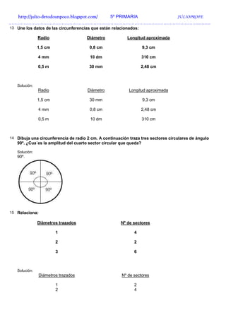 http://julio-
  http://julio -detodounpoco.blogspot.com/ 5º PRIMARIA JULIOPROFE
…………………………………………………………………………………………………………………….
13 Une los datos de las circunferencias que están relacionados:

               Radio                  Diámetro            Longitud aproximada

               1,5 cm                  0,8 cm                       9,3 cm

               4 mm                    10 dm                        310 cm

               0,5 m                   30 mm                      2,48 cm



   Solución:
               Radio                  Diámetro             Longitud aproximada

               1,5 cm                  30 mm                        9,3 cm

               4 mm                    0,8 cm                     2,48 cm

               0,5 m                    10 dm                       310 cm



14 Dibuja una circunferencia de radio 2 cm. A continuación traza tres sectores circulares de ángulo
   90º. ¿Cua´es la amplitud del cuarto sector circular que queda?

   Solución:
   90º.




15 Relaciona:

               Diámetros trazados                      Nº de sectores

                        1                                    4

                        2                                    2

                        3                                    6



   Solución:
                Diámetros trazados                     Nº de sectores

                        1                                    2
                        2                                    4
 