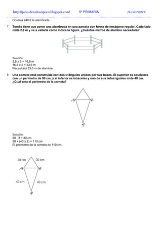http://julio-
  http://julio -detodounpoco.blogspot.com/ 5º PRIMARIA JULIOPROFE
…………………………………………………………………………………………………………………….
    Costará 240 € la alambrada.

7   Tomás tiene que poner una alambrada en una parcela con forma de hexágono regular. Cada lado
    mide 2,8 m y va a vallarla como indica la figura. ¿Cuántos metros de alambre necesitará?




    Solución:
    2,8 x 6 = 16,8 m
    16,8 x 2 = 33,6 m
    Necesitará 33,6 m de alambre.

8   Una cometa está construida con dos triángulos unidos por sus bases. El superior es equilátero
    con un perímetro de 90 cm, y el inferior es isósceles y uno de sus lados iguales mide 40 cm.
    ¿Cuál será el perímetro de la cometa?




    Solución:
    90 : 3 = 30 cm
    30 + (40 x 2) = 110 cm
    El perímetro de la cometa es 110 cm.
 