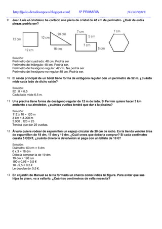 http://julio-
  http://julio -detodounpoco.blogspot.com/ 5º PRIMARIA JULIOPROFE
…………………………………………………………………………………………………………………….
9   Juan Luis el cristalero ha cortado una pieza de cristal de 48 cm de perímetro. ¿Cuál de estas
    piezas podría ser?




    Solución:
    Perímetro del cuadrado: 48 cm. Podría ser
    Perímetro del triángulo: 48 cm. Podría ser.
    Perímetro del hexágono regular: 42 cm. No podría ser.
    Perímetro del hexágono no regular:48 cm. Podría ser.

10 El salón principal de un hotel tiene forma de octógono regular con un perímetro de 52 m. ¿Cuánto
    mide cada lado de dicho salón?

    Solución:
    52 : 8 = 6,5
    Cada lado mide 6,5 m.

11 Una piscina tiene forma de decágono regular de 12 m de lado. Si Fermín quiere hacer 3 km
    andando a su alrededor, ¿cuántas vueltas tendrá que dar a la piscina?

    Solución:
    112 x 10 = 120 m
    3 km = 3.000 m
    3.000 : 120 = 25
    Tendrá que dar 25 vueltas.

12 Álvaro quiere rodear de espumillón un espejo circular de 30 cm de radio. En la tienda venden tiras
    de espumillon de 18 dm, 17 dm y 19 dm. ¿Cuál crees que debería comprar? Si cada centímetro
    cuesta 5 CENT, ¿cuánto dinero le devolverán si paga con un billete de 10 €?

    Solución:
    Diámetro: 60 cm = 6 dm
    6 x 3 = 18 dm
    Debeía comprar la de 19 dm.
    19 dm = 190 cm
    190 x 0,05 = 9,5 €
    10 - 9,5 = 0,5 €
    Le devolverán 0,5 €.

13 En el jardín de Manuel se le ha formado un charco como indica lal figura. Para evitar que sus
    hijos lo pisen, va a vallarlo. ¿Cuántos centímetros de valla necesita?
 