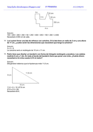http://julio-
  http://julio -detodounpoco.blogspot.com/ 5º PRIMARIA JULIOPROFE
…………………………………………………………………………………………………………………….




   Solución:
   100 + 200 + 250 + 250 + 50 + 250 + 400 + 250 + 100 + 200 = 2.050
   Necesitará 2.050 cm de valla.

14 Luci quiere forrar una lata de refresco con cartulina. Si la lata tiene un radio de 3 cm y una altura
   de 11 cm, ¿cuales serán las dimensiones que necesitará que tenga la cartulina?

   Solución:
   3x3=9
   La cartulina será un rectángulo de 10 cm x 11 cm.

15 Pedro tiene que diseñar un banderín con forma de triángulo rectángulo y escaleno. Los catetos
   medirán 6 cm y 1 dm. En todo el borde del banderín tiene que poner una cinta. ¿Cuánta dinero
   necesitará si la cinta cuesta 2,5 € el metro?

   Solución:
   Dibujándolo hallamos que la hipotenusa mide 11,6 cm.




   11,6 + 6 + 10 =27,6 cm
   27,6 x 2,5 = 69
   Necesitará 69 €.
 