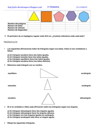 http://julio-
  http://julio -detodounpoco.blogspot.com/ 5º PRIMARIA JULIOPROFE
…………………………………………………………………………………………………………………….




    Nombre del polígono
    Número de lados
    Número de vértices
    Número de diagonales


15 El perímetro de un heptágono regular mide 25,9 cm. ¿Cuántos milímetros mide cada lado?


TRIÁNGULOS


1   Las siguientes afirmaciones tratan de triángulos según sus lados. Indica si son verdaderas o
    falsas.

    a) Un tríangulo escaleno tiene dos lados iguales.
    b) Un triángulo isóceles tiene tres lados iguales.
    c) Un triángulo equilátero tiene tres lados iguales.
    d) Un triángulo escaleno tiene tres lados distintos.

2   Relaciona cada triángulo con su nombre.



    equilátero                                                                            acutángulo




    isósceles                                                                             rectángulo




    escaleno                                                                             obtusángulo



3   Di si es verdadera o falsa cada afirmación sobre los triángulos según sus ángulos.

    a) Un triángulo obtusángulo tiene dos ángulos agudos
    b) Un triángulo obtusángulo tiene los ángulos obtusos.
    c) Un triángulo con tres ángulos iguales es rectángulo.
    d) Un triángulo acutángulo sólo tiene un ángulo agudo.


4   Dibuja los siguientes triángulos.
 