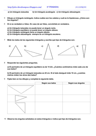 http://julio-
  http://julio -detodounpoco.blogspot.com/ 5º PRIMARIA JULIOPROFE
…………………………………………………………………………………………………………………….
    a) Un triángulo isósceles     b) Un triángulo acutángulo c) Un triángulo obtusángulo


5   Dibuja un triángulo rectángulo. Indica cuáles son los catetos y cuál es la hipotenusa. ¿Cómo son
    los ángulos?

6   Di si es verdadero o falso. En caso de ser falso, conviértela en verdadera.

    a) Un triángulo isósceles no puede tener un ángulo recto.
    b) Un triángulo equilátero no puede tener un ángulo obtuso.
    c) Un triángulo rectángulo tiene un ángulo obtuso.
    d) Un triángulo obtusángulo siempre es un triángulo escaleno.


7   Mide los lados de los siguientes triángulos y escribe qué tipo de triángulos son.




8   Responde las siguientes preguntas.

    a) El perímetro de un triángulo equilátero es de 15 dm. ¿Cuántos centímetros mide cada uno de
    sus lados?

    b) El perímetro de un triángulo isósceles es 22 cm. Si el lado desigual mide 10 cm, ¿cuántos
    metros miden los otros dos lados?

9   Fíjate bien en los dibujos y completa la siguiente tabla.

                                              Según sus lados                Según sus ángulos




10 Observa los ángulos señalados en estos triángulos e indica qué tipo de triángulos son.
 