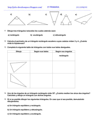 http://julio-
  http://julio -detodounpoco.blogspot.com/ 5º PRIMARIA JULIOPROFE
…………………………………………………………………………………………………………………….




11 Dibuja tres triángulos isósceles los cuales además sean:

    a) rectángulo             b) acutángulo              c) obtusángulo


12 Calcula el perímetro de un triángulo rectángulo escaleno cuyos catetos miden 3 y 4. ¿Cuánto
   mide la hipotenusa?

13 Completa la siguiente tabla de triángulos con todos sus lados desiguales.

             Dibujo                Según sus lados          Según sus ángulos

                                                                rectángulo




14 Uno de los ángulos de un triángulo rectángulo mide 35º. ¿Cuánto medien los otros dos ángulos?
   Calcúlalo y dibuja un triángulo con dichos ángulos.

15 Di si es posible dibujar los siguientes triángulos. En caso que si sea posible, demuéstralo
   dibujándolos.

   a) Un triángulo equilátero y rectángulo.

   b) Un triángulo equilátero y obtusángulo.

   c) Un triángulo equilátero y acutángulo.
 