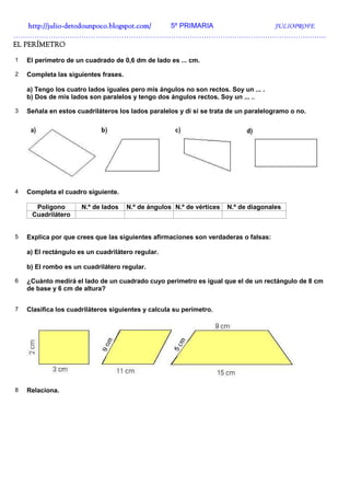 http://julio-
    http://julio -detodounpoco.blogspot.com/ 5º PRIMARIA JULIOPROFE
…………………………………………………………………………………………………………………….
EL PERÍMETRO

1   El perímetro de un cuadrado de 0,6 dm de lado es ... cm.

2   Completa las siguientes frases.

    a) Tengo los cuatro lados iguales pero mis ángulos no son rectos. Soy un ... .
    b) Dos de mis lados son paralelos y tengo dos ángulos rectos. Soy un ... ..

3   Señala en estos cuadriláteros los lados paralelos y di si se trata de un paralelogramo o no.




4   Completa el cuadro siguiente.

      Polígono        N.º de lados    N.º de ángulos N.º de vértices   N.º de diagonales
     Cuadrilátero


5   Explica por que crees que las siguientes afirmaciones son verdaderas o falsas:

    a) El rectángulo es un cuadrilátero regular.

    b) El rombo es un cuadrilátero regular.

6   ¿Cuánto medirá el lado de un cuadrado cuyo perímetro es igual que el de un rectángulo de 8 cm
    de base y 6 cm de altura?


7   Clasifica los cuadriláteros siguientes y calcula su perímetro.




8   Relaciona.
 