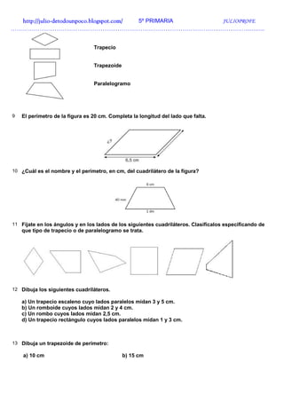 http://julio-
  http://julio -detodounpoco.blogspot.com/ 5º PRIMARIA JULIOPROFE
…………………………………………………………………………………………………………………….


                                 Trapecio


                                 Trapezoide


                                 Paralelogramo




9   El perímetro de la figura es 20 cm. Completa la longitud del lado que falta.




10 ¿Cuál es el nombre y el perímetro, en cm, del cuadrilátero de la figura?




11 Fíjate en los ángulos y en los lados de los siguientes cuadriláteros. Clasifícalos especificando de
    que tipo de trapecio o de paralelogramo se trata.




12 Dibuja los siguientes cuadriláteros.

    a) Un trapecio escaleno cuyo lados paralelos midan 3 y 5 cm.
    b) Un romboide cuyos lados midan 2 y 4 cm.
    c) Un rombo cuyos lados midan 2,5 cm.
    d) Un trapecio rectángulo cuyos lados paralelos midan 1 y 3 cm.



13 Dibuja un trapezoide de perímetro:

    a) 10 cm                                  b) 15 cm
 