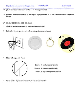 http://julio-
  http://julio -detodounpoco.blogspot.com/ 5º PRIMARIA JULIOPROFE
…………………………………………………………………………………………………………………….
14 ¿Cuánto mide el lado de un rombo de 18 dm de perímetro?


15 Averigua las dimensiones de un rectángulo cuyo perímetro es 24 cm, sabiendo que su base mide
    88 mm.



LA CIRCUNFERENCIA Y EL CÍRCULO
1   ¿Cuál es la relacion entre la circunferencia y el círculo?


2   Señala las figuras que son circunferencias y cúales son círculos.




3   Observa la siguiente figura:



                                             - Colorea de azul un sector circular

                                             - Colorea de verde un semicírculo

                                             - Colorea de rojo un segmento circular




4   Relaciona las figuras circulares siguientes con su nombre:
 